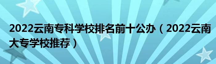 2022云南专科学校排名前十公办（2022云南大专学校推荐）