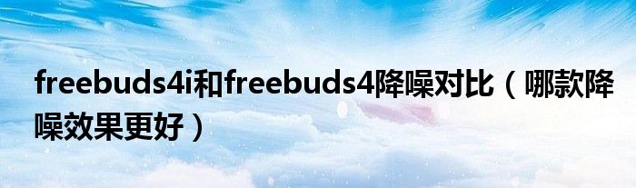 freebuds4i和freebuds4降噪对比（哪款降噪效果更好）