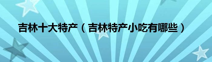 吉林十大特产（吉林特产小吃有哪些）