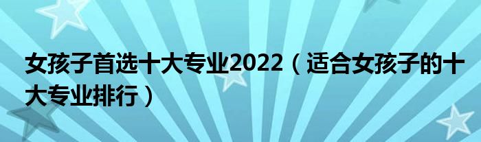 女孩子首选十大专业2022（适合女孩子的十大专业排行）