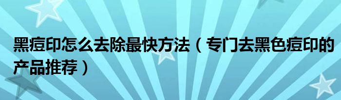 黑痘印怎么去除最快方法（专门去黑色痘印的产品推荐）