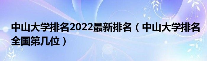 中山大学排名2022最新排名（中山大学排名全国第几位）