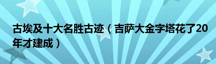 古埃及十大名胜古迹（吉萨大金字塔花了20年才建成）