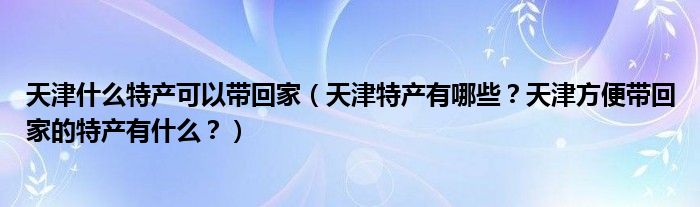 天津什么特产可以带回家（天津特产有哪些？天津方便带回家的特产有什么？）