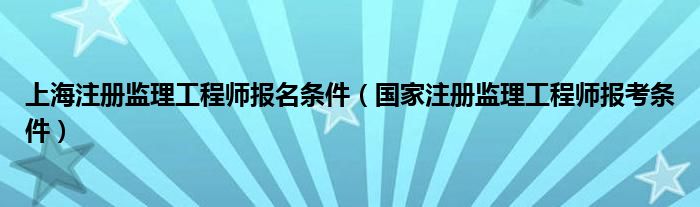 上海注册监理工程师报名条件（国家注册监理工程师报考条件）