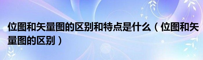 位图和矢量图的区别和特点是什么（位图和矢量图的区别）