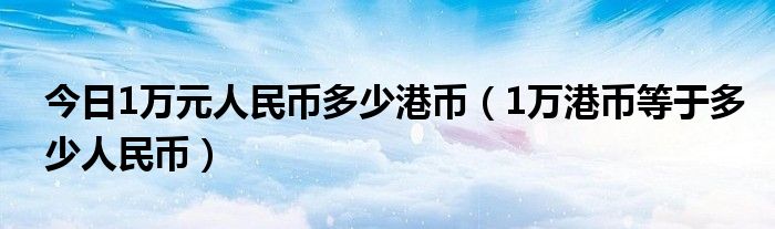 今日1万元人民币多少港币（1万港币等于多少人民币）