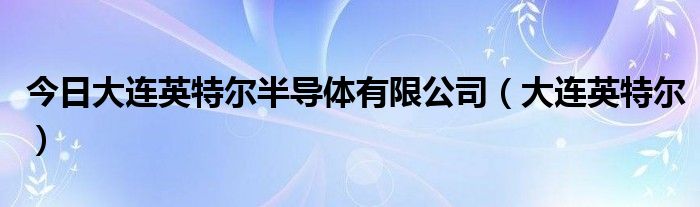 今日大连英特尔半导体有限公司（大连英特尔）