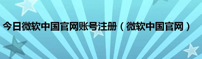 今日微软中国官网账号注册（微软中国官网）