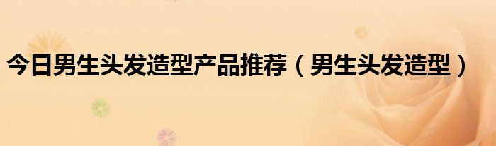 今日男生头发造型产品推荐（男生头发造型）