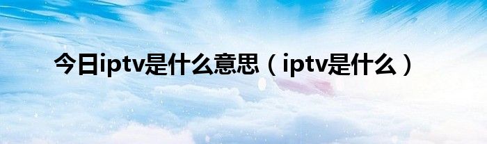 今日iptv是什么意思（iptv是什么）