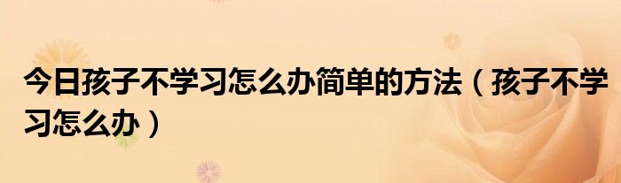 今日孩子不学习怎么办简单的方法（孩子不学习怎么办）