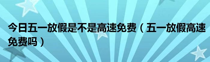 今日五一放假是不是高速免费（五一放假高速免费吗）