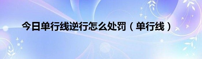 今日单行线逆行怎么处罚（单行线）