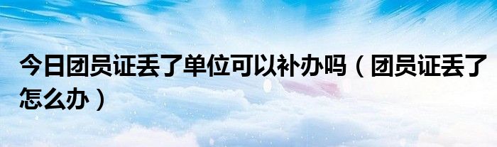 今日团员证丢了单位可以补办吗（团员证丢了怎么办）