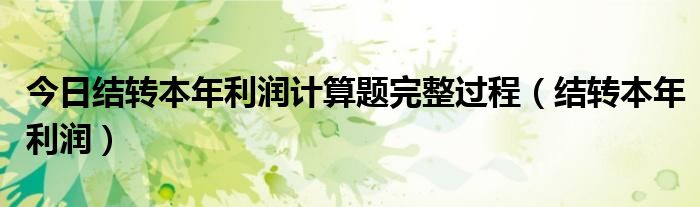 今日结转本年利润计算题完整过程（结转本年利润）