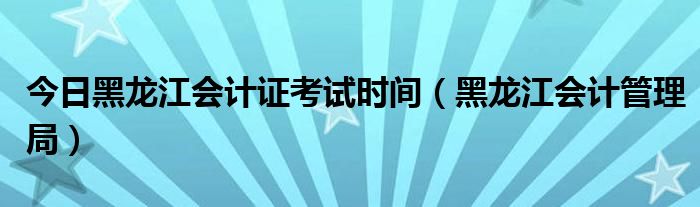 今日黑龙江会计证考试时间（黑龙江会计管理局）