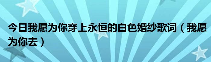 今日我愿为你穿上永恒的白色婚纱歌词（我愿为你去）