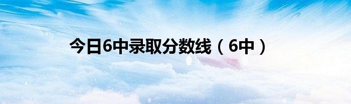 今日6中录取分数线（6中）