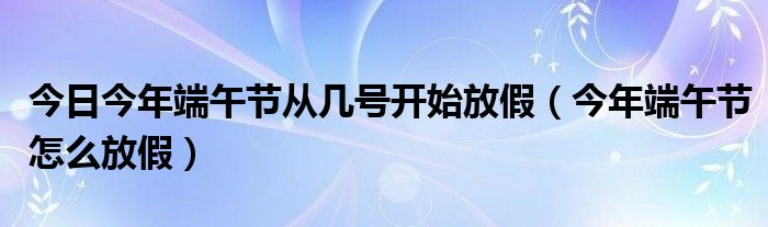 今日今年端午节从几号开始放假（今年端午节怎么放假）