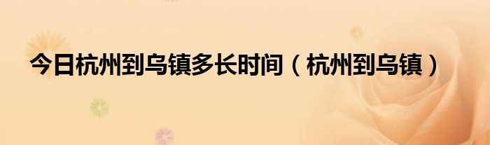 今日杭州到乌镇多长时间（杭州到乌镇）