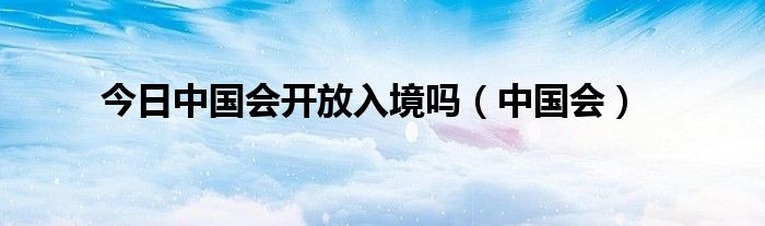 今日中国会开放入境吗（中国会）