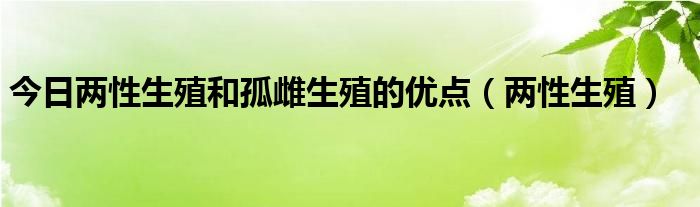 今日两性生殖和孤雌生殖的优点（两性生殖）