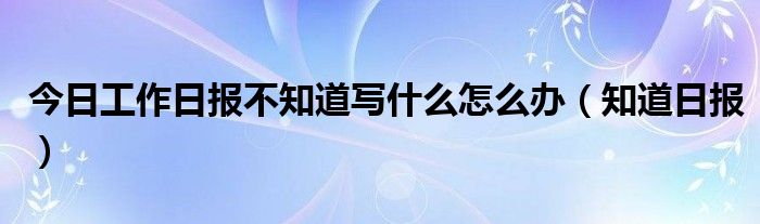 今日工作日报不知道写什么怎么办（知道日报）