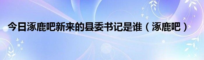 今日涿鹿吧新来的县委书记是谁（涿鹿吧）