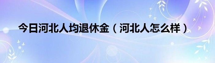 今日河北人均退休金（河北人怎么样）