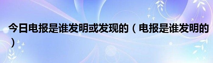 今日电报是谁发明或发现的（电报是谁发明的）