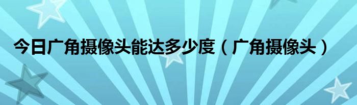 今日广角摄像头能达多少度（广角摄像头）