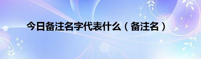 今日备注名字代表什么（备注名）