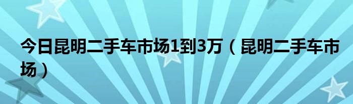 今日昆明二手车市场1到3万（昆明二手车市场）