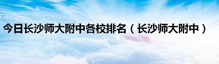 今日长沙师大附中各校排名（长沙师大附中）