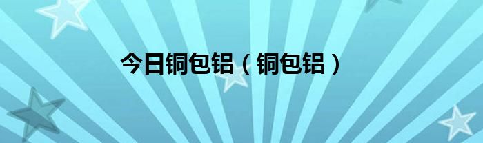 今日铜包铝（铜包铝）