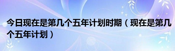 今日现在是第几个五年计划时期（现在是第几个五年计划）