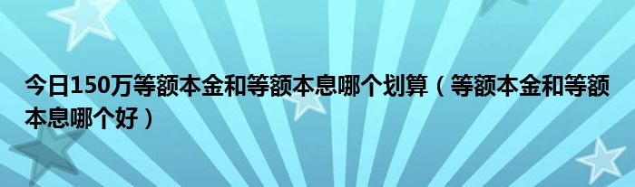 今日150万等额本金和等额本息哪个划算（等额本金和等额本息哪个好）