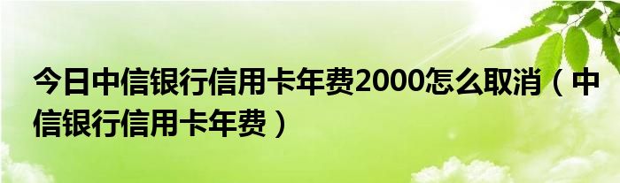 今日中信银行信用卡年费2000怎么取消（中信银行信用卡年费）