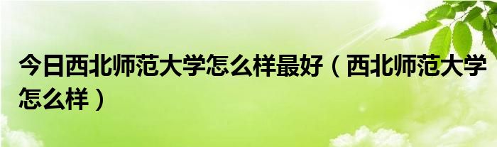 今日西北师范大学怎么样最好（西北师范大学怎么样）