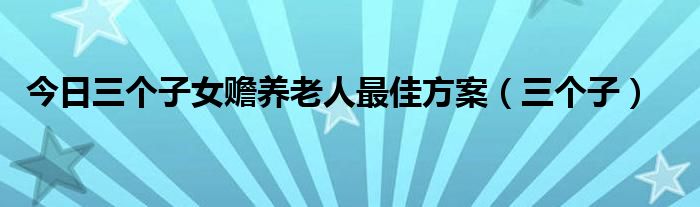 今日三个子女赡养老人最佳方案（三个子）