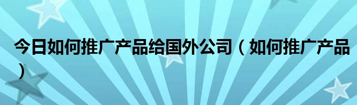 今日如何推广产品给国外公司（如何推广产品）