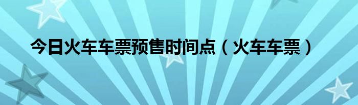 今日火车车票预售时间点（火车车票）