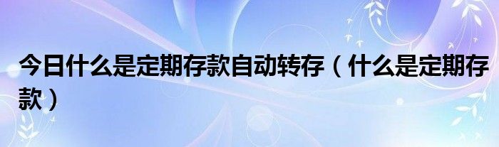 今日什么是定期存款自动转存（什么是定期存款）