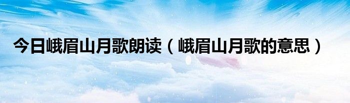 今日峨眉山月歌朗读（峨眉山月歌的意思）