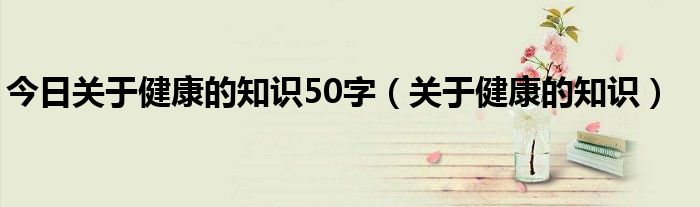 今日关于健康的知识50字（关于健康的知识）