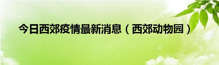 今日西郊疫情最新消息（西郊动物园）