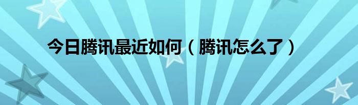 今日腾讯最近如何（腾讯怎么了）