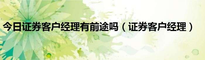 今日证券客户经理有前途吗（证券客户经理）