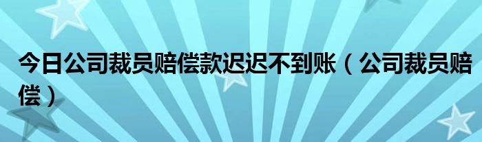 今日公司裁员赔偿款迟迟不到账（公司裁员赔偿）